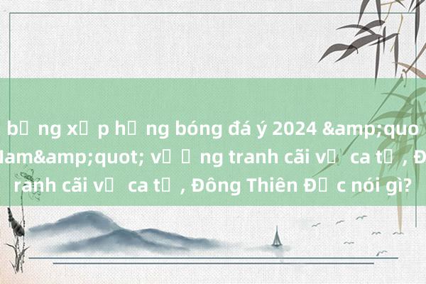 bảng xếp hạng bóng đá ý 2024 &quot;Một vòng Việt Nam&quot; vướng tranh cãi về ca từ， Đông Thiên Đức nói gì?